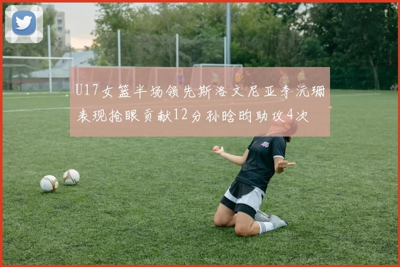U17女篮半场领先斯洛文尼亚李沅珊表现抢眼贡献12分孙晗昀助攻4次