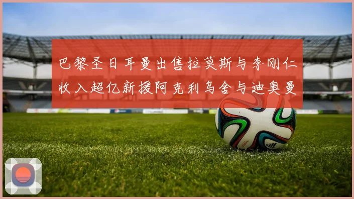 巴黎圣日耳曼出售拉莫斯与李刚仁收入超亿新援阿克利乌舍与迪奥曼德即将加盟