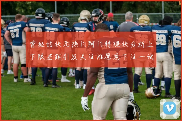 曾经的状元热门阿门特现状分析上下限差距引发关注谁愿意下注一试身手