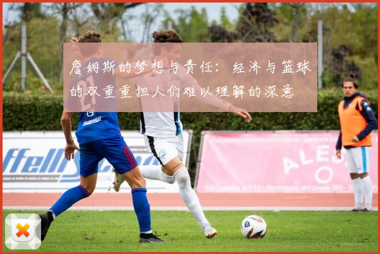詹姆斯的梦想与责任：经济与篮球的双重重担人们难以理解的深意