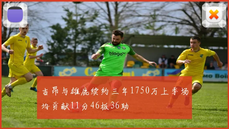 吉昂与雄鹿续约三年1750万上季场均贡献11分46板36助