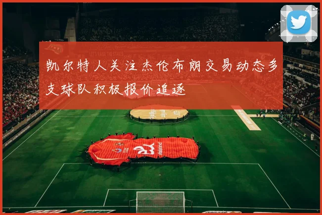 凯尔特人关注杰伦布朗交易动态多支球队积极报价追逐