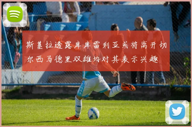 斯基拉透露库库雷利亚或将离开切尔西马德里双雄均对其表示兴趣
