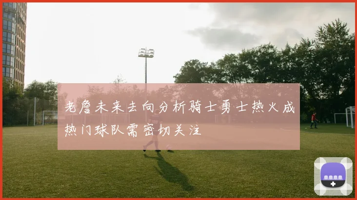 老詹未来去向分析骑士勇士热火成热门球队需密切关注