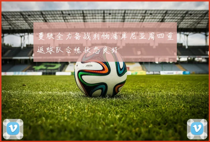 曼联全力备战利物浦库尼亚周四重返球队合练状态良好