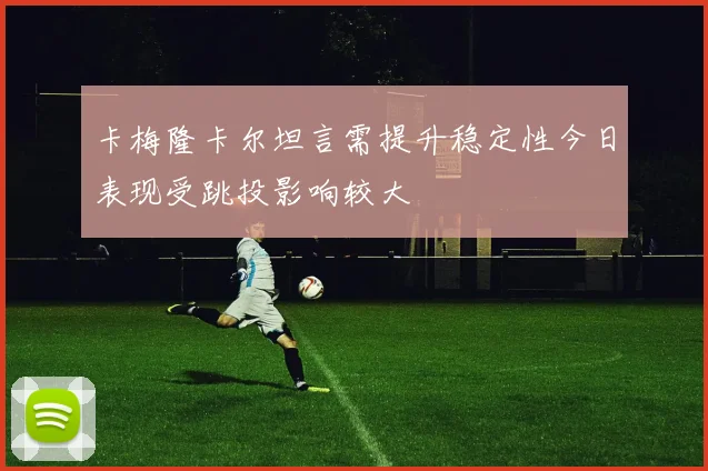 卡梅隆卡尔坦言需提升稳定性今日表现受跳投影响较大