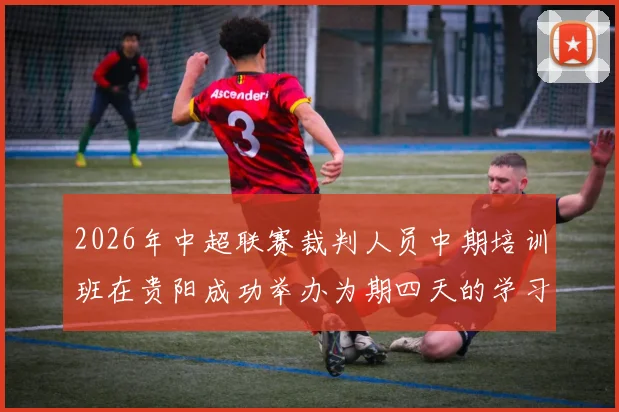 2026年中超联赛裁判人员中期培训班在贵阳成功举办为期四天的学习与交流活动