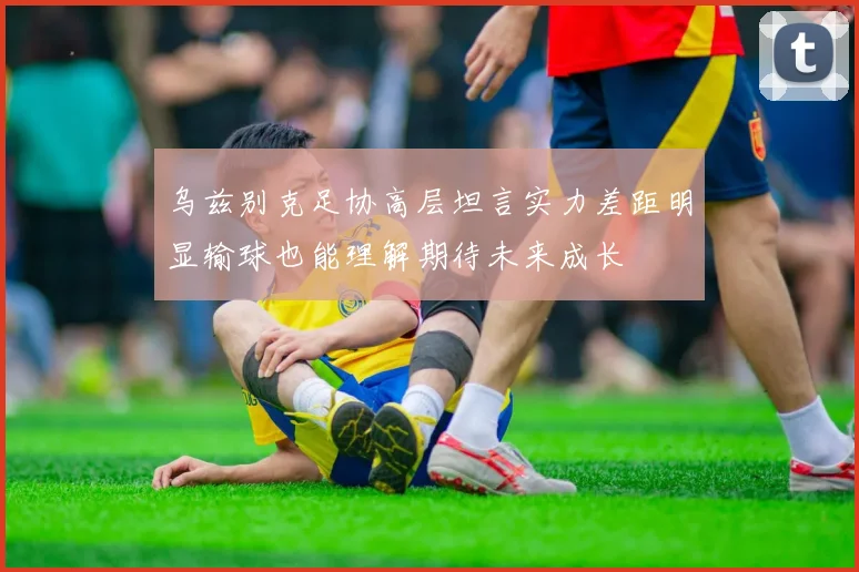 乌兹别克足协高层坦言实力差距明显输球也能理解期待未来成长