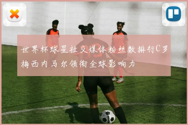 世界杯球星社交媒体粉丝数排行C罗梅西内马尔领衔全球影响力