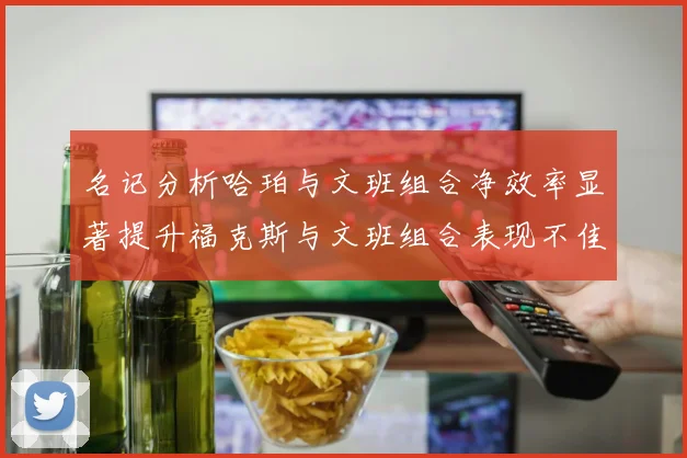 名记分析哈珀与文班组合净效率显著提升福克斯与文班组合表现不佳差距明显