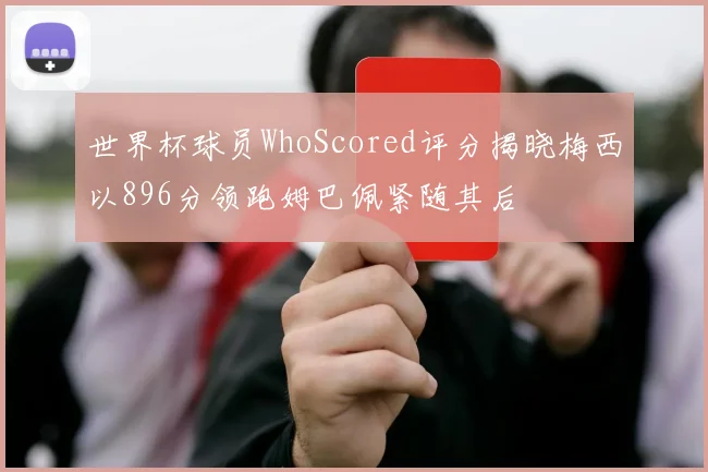 世界杯球员WhoScored评分揭晓梅西以896分领跑姆巴佩紧随其后