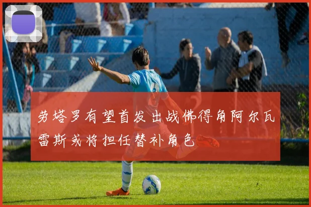 劳塔罗有望首发出战佛得角阿尔瓦雷斯或将担任替补角色
