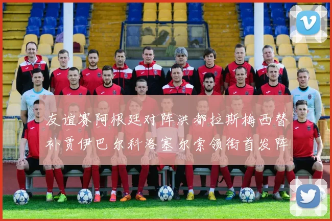友谊赛阿根廷对阵洪都拉斯梅西替补贾伊巴尔科洛塞尔索领衔首发阵容