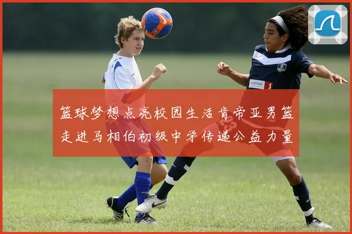 篮球梦想点亮校园生活肯帝亚男篮走进马相伯初级中学传递公益力量
