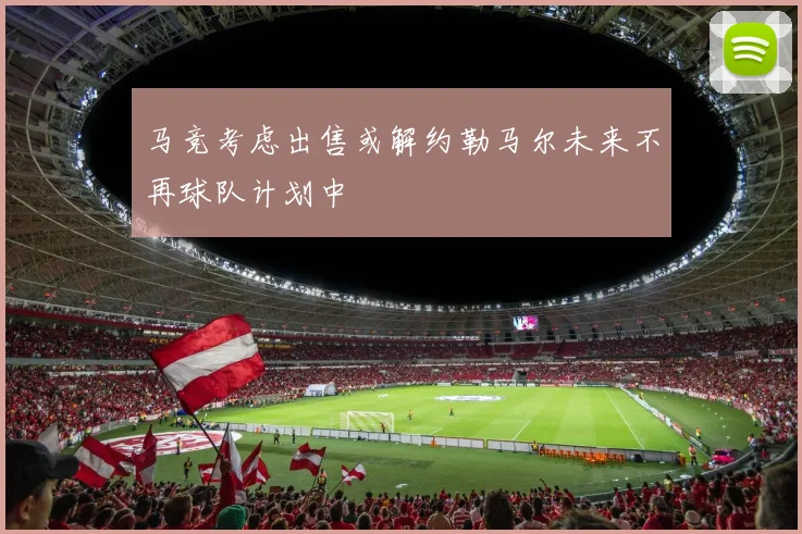 马竞考虑出售或解约勒马尔未来不再球队计划中