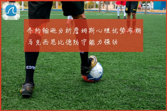 乔约翰逊分析詹姆斯心理优势布朗马克西恩比德防守能力强劲
